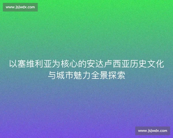 以塞维利亚为核心的安达卢西亚历史文化与城市魅力全景探索